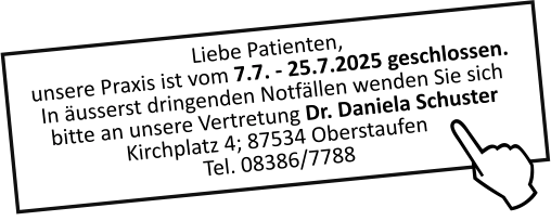 Liebe Patienten,unsere Praxis ist vom 7.7. - 25.7.2025 geschlossen.In äusserst dringenden Notfällen wenden Sie sich bitte an unsere Vertretung Dr. Daniela Schuster Kirchplatz 4; 87534 OberstaufenTel. 08386/7788  J