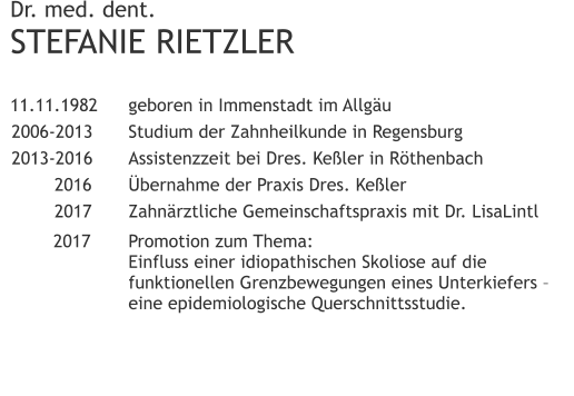 Dr. med. dent.STEFANIE RIETZLER 	11.11.1982 	geboren in Immenstadt im Allgäu 	2006-2013 	Studium der Zahnheilkunde in Regensburg 	2013-2016 	Assistenzzeit bei Dres. Keßler in Röthenbach 		2016 	Übernahme der Praxis Dres. Keßler 	2017	Zahnärztliche Gemeinschaftspraxis mit Dr. LisaLintl   2017	Promotion zum Thema:                	Einfluss einer idiopathischen Skoliose auf die                funktionellen Grenzbewegungen eines Unterkiefers –                	eine epidemiologische Querschnittsstudie.	 