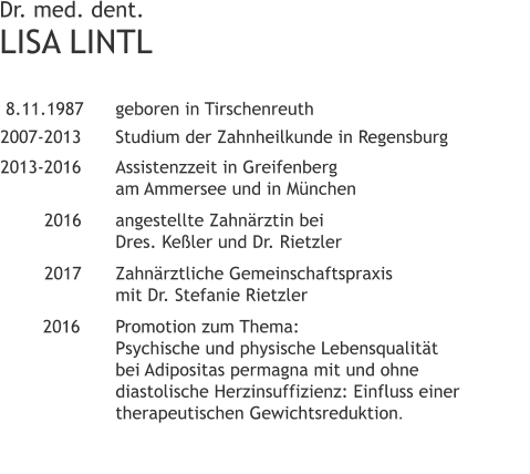 Dr. med. dent.LISA LINTL  8.11.1987 	geboren in Tirschenreuth 2007-2013 	Studium der Zahnheilkunde in Regensburg 2013-2016	Assistenzzeit in Greifenberg 			am Ammersee und in München 		2016	angestellte Zahnärztin bei               	Dres. Keßler und Dr. Rietzler 		2017 	Zahnärztliche Gemeinschaftspraxis                      	mit Dr. Stefanie Rietzler 		2016	Promotion zum Thema:               	Psychische und physische Lebensqualität                             	bei Adipositas permagna mit und ohne            	diastolische Herzinsuffizienz: Einfluss einer            	therapeutischen Gewichtsreduktion.