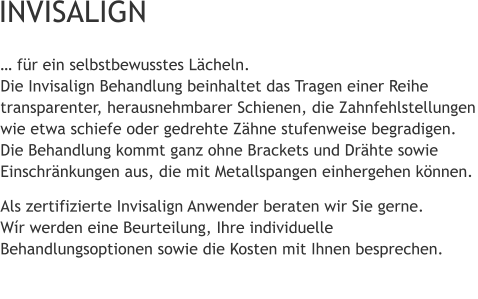 … für ein selbstbewusstes Lächeln.Die Invisalign Behandlung beinhaltet das Tragen einer Reihe transparenter, herausnehmbarer Schienen, die Zahnfehlstellungen wie etwa schiefe oder gedrehte Zähne stufenweise begradigen. Die Behandlung kommt ganz ohne Brackets und Drähte sowie Einschränkungen aus, die mit Metallspangen einhergehen können. Als zertifizierte Invisalign Anwender beraten wir Sie gerne.Wír werden eine Beurteilung, Ihre individuelle Behandlungsoptionen sowie die Kosten mit Ihnen besprechen.  INVISALIGN