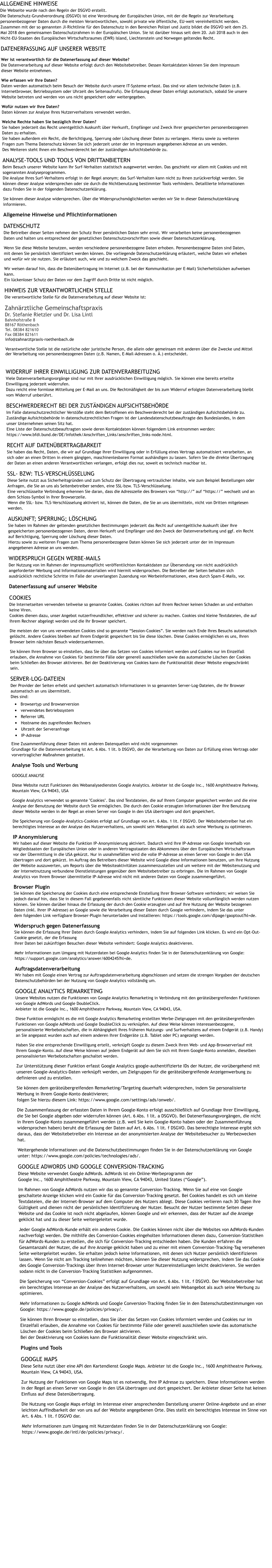 ALLGEMEINE HINWEISEDie Webseite wurde nach den Regeln der DSGVO erstellt.Die Datenschutz-Grundverordnung (DSGVO) ist eine Verordnung der Europäischen Union, mit der die Regeln zur Verarbeitung personenbezogener Daten durch die meisten Verantwortlichen, sowohl private wie öffentliche, EU-weit vereinheitlicht werden.Zusammen mit der so genannten JI-Richtlinie für den Datenschutz in den Bereichen Polizei und Justiz bildet die DSGVO seit dem 25. Mai 2018 den gemeinsamen Datenschutzrahmen in der Europäischen Union. Sie ist darüber hinaus seit dem 20. Juli 2018 auch in den Nicht-EU-Staaten des Europäischen Wirtschaftsraumes (EWR) Island, Liechtenstein und Norwegen geltendes Recht. DATENERFASSUNG AUF UNSERER WEBSITE Wer ist verantwortlich für die Datenerfassung auf dieser Website?Die Datenverarbeitung auf dieser Website erfolgt durch den Websitebetreiber. Dessen Kontaktdaten können Sie dem Impressum dieser Website entnehmen. Wie erfassen wir Ihre Daten?Daten werden automatisch beim Besuch der Website durch unsere IT-Systeme erfasst. Das sind vor allem technische Daten (z.B. Internetbrowser, Betriebssystem oder Uhrzeit des Seitenaufrufs). Die Erfassung dieser Daten erfolgt automatisch, sobald Sie unsere Website betreten und werden von uns nicht gespeichert oder weitergegeben. Wofür nutzen wir Ihre Daten?Daten können zur Analyse Ihres Nutzerverhaltens verwendet werden. Welche Rechte haben Sie bezüglich Ihrer Daten?Sie haben jederzeit das Recht unentgeltlich Auskunft über Herkunft, Empfänger und Zweck Ihrer gespeicherten personenbezogenen Daten zu erhalten. Sie haben außerdem ein Recht, die Berichtigung, Sperrung oder Löschung dieser Daten zu verlangen. Hierzu sowie zu weiteren Fragen zum Thema Datenschutz können Sie sich jederzeit unter der im Impressum angegebenen Adresse an uns wenden. Des Weiteren steht Ihnen ein Beschwerderecht bei der zuständigen Aufsichtsbehörde zu. ANALYSE-TOOLS UND TOOLS VON DRITTANBIETERNBeim Besuch unserer Website kann Ihr Surf-Verhalten statistisch ausgewertet werden. Das geschieht vor allem mit Cookies und mit sogenannten Analyseprogrammen. Die Analyse Ihres Surf-Verhaltens erfolgt in der Regel anonym; das Surf-Verhalten kann nicht zu Ihnen zurückverfolgt werden. Sie können dieser Analyse widersprechen oder sie durch die Nichtbenutzung bestimmter Tools verhindern. Detaillierte Informationen dazu finden Sie in der folgenden Datenschutzerklärung. Sie können dieser Analyse widersprechen. Über die Widerspruchsmöglichkeiten werden wir Sie in dieser Datenschutzerklärung informieren. Allgemeine Hinweise und Pflichtinformationen DATENSCHUTZDie Betreiber dieser Seiten nehmen den Schutz Ihrer persönlichen Daten sehr ernst. Wir verarbeiten keine personenbezogenen Daten und halten uns entsprechend der gesetzlichen Datenschutzvorschriften sowie dieser Datenschutzerklärung. Wenn Sie diese Website benutzen, werden verschiedene personenbezogene Daten erhoben. Personenbezogene Daten sind Daten, mit denen Sie persönlich identifiziert werden können. Die vorliegende Datenschutzerklärung erläutert, welche Daten wir erheben und wofür wir sie nutzen. Sie erläutert auch, wie und zu welchem Zweck das geschieht. Wir weisen darauf hin, dass die Datenübertragung im Internet (z.B. bei der Kommunikation per E-Mail) Sicherheitslücken aufweisen kann. Ein lückenloser Schutz der Daten vor dem Zugriff durch Dritte ist nicht möglich. HINWEIS ZUR VERANTWORTLICHEN STELLEDie verantwortliche Stelle für die Datenverarbeitung auf dieser Website ist: Zahnärztliche GemeinschaftspraxisDr. Stefanie Rietzler und Dr. Lisa LintlBahnhofstraße 888167 RöthenbachTel. 08384 821610Fax 08384 821611info@zahnarztpraxis-roethenbach.deVerantwortliche Stelle ist die natürliche oder juristische Person, die allein oder gemeinsam mit anderen über die Zwecke und Mittel der Verarbeitung von personenbezogenen Daten (z.B. Namen, E-Mail-Adressen o. Ä.) entscheidet. WIDERRUF IHRER EINWILLIGUNG ZUR DATENVERARBEITUZNGViele Datenverarbeitungsvorgänge sind nur mit Ihrer ausdrücklichen Einwilligung möglich. Sie können eine bereits erteilte Einwilligung jederzeit widerrufen. Dazu reicht eine formlose Mitteilung per E-Mail an uns. Die Rechtmäßigkeit der bis zum Widerruf erfolgten Datenverarbeitung bleibt vom Widerruf unberührt. BESCHWERDERECHT BEI DER ZUSTÄNDIGEN AUFSICHTSBEHÖRDEIm Falle datenschutzrechtlicher Verstöße steht dem Betroffenen ein Beschwerderecht bei der zuständigen Aufsichtsbehörde zu. Zuständige Aufsichtsbehörde in datenschutzrechtlichen Fragen ist der Landesdatenschutzbeauftragte des Bundeslandes, in dem unser Unternehmen seinen Sitz hat. Eine Liste der Datenschutzbeauftragten sowie deren Kontaktdaten können folgendem Link entnommen werden: https://www.bfdi.bund.de/DE/Infothek/Anschriften_Links/anschriften_links-node.html. RECHT AUF DATENÜBERTRAGBARKEITSie haben das Recht, Daten, die wir auf Grundlage Ihrer Einwilligung oder in Erfüllung eines Vertrags automatisiert verarbeiten, an sich oder an einen Dritten in einem gängigen, maschinenlesbaren Format aushändigen zu lassen. Sofern Sie die direkte Übertragung der Daten an einen anderen Verantwortlichen verlangen, erfolgt dies nur, soweit es technisch machbar ist. SSL- BZW: TLS-VERSCHLÜSSELUNGDiese Seite nutzt aus Sicherheitsgründen und zum Schutz der Übertragung vertraulicher Inhalte, wie zum Beispiel Bestellungen oder Anfragen, die Sie an uns als Seitenbetreiber senden, eine SSL-bzw. TLS-Verschlüsselung. Eine verschlüsselte Verbindung erkennen Sie daran, dass die Adresszeile des Browsers von “http://” auf “https://” wechselt und an dem Schloss-Symbol in Ihrer Browserzeile.Wenn die SSL- bzw. TLS-Verschlüsselung aktiviert ist, können die Daten, die Sie an uns übermitteln, nicht von Dritten mitgelesen werden. AUSKUNFT; SPERRUNG; LÖSCHUNGSie haben im Rahmen der geltenden gesetzlichen Bestimmungen jederzeit das Recht auf unentgeltliche Auskunft über Ihre gespeicherten personenbezogenen Daten, deren Herkunft und Empfänger und den Zweck der Datenverarbeitung und ggf. ein Recht auf Berichtigung, Sperrung oder Löschung dieser Daten. Hierzu sowie zu weiteren Fragen zum Thema personenbezogene Daten können Sie sich jederzeit unter der im Impressum angegebenen Adresse an uns wenden. WIDERSPRUCH GEGEN WERBE-MAILSDer Nutzung von im Rahmen der Impressumspflicht veröffentlichten Kontaktdaten zur Übersendung von nicht ausdrücklich angeforderter Werbung und Informationsmaterialien wird hiermit widersprochen. Die Betreiber der Seiten behalten sich ausdrücklich rechtliche Schritte im Falle der unverlangten Zusendung von Werbeinformationen, etwa durch Spam-E-Mails, vor. Datenerfassung auf unserer Website COOKIESDie Internetseiten verwenden teilweise so genannte Cookies. Cookies richten auf Ihrem Rechner keinen Schaden an und enthalten keine Viren. Cookies dienen dazu, unser Angebot nutzerfreundlicher, effektiver und sicherer zu machen. Cookies sind kleine Textdateien, die auf Ihrem Rechner abgelegt werden und die Ihr Browser speichert. Die meisten der von uns verwendeten Cookies sind so genannte “Session-Cookies”. Sie werden nach Ende Ihres Besuchs automatisch gelöscht. Andere Cookies bleiben auf Ihrem Endgerät gespeichert bis Sie diese löschen. Diese Cookies ermöglichen es uns, Ihren Browser beim nächsten Besuch wiederzuerkennen. Sie können Ihren Browser so einstellen, dass Sie über das Setzen von Cookies informiert werden und Cookies nur im Einzelfall erlauben, die Annahme von Cookies für bestimmte Fälle oder generell ausschließen sowie das automatische Löschen der Cookies beim Schließen des Browser aktivieren. Bei der Deaktivierung von Cookies kann die Funktionalität dieser Website eingeschränkt sein. SERVER-LOG-DATEIENDer Provider der Seiten erhebt und speichert automatisch Informationen in so genannten Server-Log-Dateien, die Ihr Browser automatisch an uns übermittelt. Dies sind: •	Browsertyp und Browserversion •	verwendetes Betriebssystem •	Referrer URL •	Hostname des zugreifenden Rechners •	Uhrzeit der Serveranfrage •	IP-Adresse Eine Zusammenführung dieser Daten mit anderen Datenquellen wird nicht vorgenommenGrundlage für die Datenverarbeitung ist Art. 6 Abs. 1 lit. b DSGVO, der die Verarbeitung von Daten zur Erfüllung eines Vertrags oder vorvertraglicher Maßnahmen gestattet. Analyse Tools und Werbung GOOGLE ANALYSE Diese Website nutzt Funktionen des Webanalysedienstes Google Analytics. Anbieter ist die Google Inc., 1600 Amphitheatre Parkway, Mountain View, CA 94043, USA Google Analytics verwendet so genannte "Cookies". Das sind Textdateien, die auf Ihrem Computer gespeichert werden und die eine Analyse der Benutzung der Website durch Sie ermöglichen. Die durch den Cookie erzeugten Informationen über Ihre Benutzung dieser Website werden in der Regel an einen Server von Google in den USA übertragen und dort gespeichert. Die Speicherung von Google-Analytics-Cookies erfolgt auf Grundlage von Art. 6 Abs. 1 lit. f DSGVO. Der Websitebetreiber hat ein berechtigtes Interesse an der Analyse des Nutzerverhaltens, um sowohl sein Webangebot als auch seine Werbung zu optimieren. IP AnonymisierungWir haben auf dieser Website die Funktion IP-Anonymisierung aktiviert. Dadurch wird Ihre IP-Adresse von Google innerhalb von Mitgliedstaaten der Europäischen Union oder in anderen Vertragsstaaten des Abkommens über den Europäischen Wirtschaftsraum vor der Übermittlung in die USA gekürzt. Nur in usnahmefällen wird die volle IP-Adresse an einen Server von Google in den USA übertragen und dort gekürzt. Im Auftrag des Betreibers dieser Website wird Google diese Informationen benutzen, um Ihre Nutzung der Website auszuwerten, um Reports über die Websiteaktivitäten zusammenzustellen und um weitere mit der Websitenutzung und der Internetnutzung verbundene Dienstleistungen gegenüber dem Websitebetreiber zu erbringen. Die im Rahmen von Google Analytics von Ihrem Browser übermittelte IP-Adresse wird nicht mit anderen Daten von Google zusammengeführt. Browser PluginSie können die Speicherung der Cookies durch eine entsprechende Einstellung Ihrer Browser-Software verhindern; wir weisen Sie jedoch darauf hin, dass Sie in diesem Fall gegebenenfalls nicht sämtliche Funktionen dieser Website vollumfänglich werden nutzen können. Sie können darüber hinaus die Erfassung der durch den Cookie erzeugten und auf Ihre Nutzung der Website bezogenen Daten (inkl. Ihrer IP-Adresse) an Google sowie die Verarbeitung dieser Daten durch Google verhindern, indem Sie das unter dem folgenden Link verfügbare Browser-Plugin herunterladen und installieren: https://tools.google.com/dlpage/gaoptout?hl=de. Widerspruch gegen DatenerfassungSie können die Erfassung Ihrer Daten durch Google Analytics verhindern, indem Sie auf folgenden Link klicken. Es wird ein Opt-Out-Cookie gesetzt, der die Erfassung Ihrer Daten bei zukünftigen Besuchen dieser Website verhindert: Google Analytics deaktivieren. Mehr Informationen zum Umgang mit Nutzerdaten bei Google Analytics finden Sie in der Datenschutzerklärung von Google: https://support.google.com/analytics/answer/6004245?hl=de. AuftragsdatenverarbeitungWir haben mit Google einen Vertrag zur Auftragsdatenverarbeitung abgeschlossen und setzen die strengen Vorgaben der deutschen Datenschutzbehörden bei der Nutzung von Google Analytics vollständig um. GOOGLE ANALYTICS REMARKETINGUnsere Websites nutzen die Funktionen von Google Analytics Remarketing in Verbindung mit den geräteübergreifenden Funktionen von Google AdWords und Google DoubleClick. Anbieter ist die Google Inc., 1600 Amphitheatre Parkway, Mountain View, CA 94043, USA. Diese Funktion ermöglicht es die mit Google Analytics Remarketing erstellten Werbe-Zielgruppen mit den geräteübergreifenden Funktionen von Google AdWords und Google DoubleClick zu verknüpfen. Auf diese Weise können interessenbezogene, personalisierte Werbebotschaften, die in Abhängigkeit Ihres früheren Nutzungs- und Surfverhaltens auf einem Endgerät (z.B. Handy) an Sie angepasst wurden auch auf einem anderen Ihrer Endgeräte (z.B. Tablet oder PC) angezeigt werden. Haben Sie eine entsprechende Einwilligung erteilt, verknüpft Google zu diesem Zweck Ihren Web- und App-Browserverlauf mit Ihrem Google-Konto. Auf diese Weise können auf jedem Endgerät auf dem Sie sich mit Ihrem Google-Konto anmelden, dieselben personalisierten Werbebotschaften geschaltet werden. Zur Unterstützung dieser Funktion erfasst Google Analytics google-authentifizierte IDs der Nutzer, die vorübergehend mit unseren Google-Analytics-Daten verknüpft werden, um Zielgruppen für die geräteübergreifende Anzeigenwerbung zu definieren und zu erstellen. Sie können dem geräteübergreifenden Remarketing/Targeting dauerhaft widersprechen, indem Sie personalisierte Werbung in Ihrem Google-Konto deaktivieren; folgen Sie hierzu diesem Link: https://www.google.com/settings/ads/onweb/. Die Zusammenfassung der erfassten Daten in Ihrem Google-Konto erfolgt ausschließlich auf Grundlage Ihrer Einwilligung, die Sie bei Google abgeben oder widerrufen können (Art. 6 Abs. 1 lit. a DSGVO). Bei Datenerfassungsvorgängen, die nicht in Ihrem Google-Konto zusammengeführt werden (z.B. weil Sie kein Google-Konto haben oder der Zusammenführung widersprochen haben) beruht die Erfassung der Daten auf Art. 6 Abs. 1 lit. f DSGVO. Das berechtigte Interesse ergibt sich daraus, dass der Websitebetreiber ein Interesse an der anonymisierten Analyse der Websitebesucher zu Werbezwecken hat. Weitergehende Informationen und die Datenschutzbestimmungen finden Sie in der Datenschutzerklärung von Google unter: https://www.google.com/policies/technologies/ads/. GOOGLE ADWORDS UND GOOGLE CONVERSION-TRACKINGDiese Website verwendet Google AdWords. AdWords ist ein Online-Werbeprogramm der Google Inc., 1600 Amphitheatre Parkway, Mountain View, CA 94043, United States (“Google”). Im Rahmen von Google AdWords nutzen wir das so genannte Conversion-Tracking. Wenn Sie auf eine von Google geschaltete Anzeige klicken wird ein Cookie für das Conversion-Tracking gesetzt. Bei Cookies handelt es sich um kleine Textdateien, die der Internet-Browser auf dem Computer des Nutzers ablegt. Diese Cookies verlieren nach 30 Tagen ihre Gültigkeit und dienen nicht der persönlichen Identifizierung der Nutzer. Besucht der Nutzer bestimmte Seiten dieser Website und das Cookie ist noch nicht abgelaufen, können Google und wir erkennen, dass der Nutzer auf die Anzeige geklickt hat und zu dieser Seite weitergeleitet wurde. Jeder Google AdWords-Kunde erhält ein anderes Cookie. Die Cookies können nicht über die Websites von AdWords-Kunden nachverfolgt werden. Die mithilfe des Conversion-Cookies eingeholten Informationen dienen dazu, Conversion-Statistiken für AdWords-Kunden zu erstellen, die sich für Conversion-Tracking entschieden haben. Die Kunden erfahren die Gesamtanzahl der Nutzer, die auf ihre Anzeige geklickt haben und zu einer mit einem Conversion-Tracking-Tag versehenen Seite weitergeleitet wurden. Sie erhalten jedoch keine Informationen, mit denen sich Nutzer persönlich identifizieren lassen. Wenn Sie nicht am Tracking teilnehmen möchten, können Sie dieser Nutzung widersprechen, indem Sie das Cookie des Google Conversion-Trackings über ihren Internet-Browser unter Nutzereinstellungen leicht deaktivieren. Sie werden sodann nicht in die Conversion-Tracking Statistiken aufgenommen. Die Speicherung von “Conversion-Cookies” erfolgt auf Grundlage von Art. 6 Abs. 1 lit. f DSGVO. Der Websitebetreiber hat ein berechtigtes Interesse an der Analyse des Nutzerverhaltens, um sowohl sein Webangebot als auch seine Werbung zu optimieren. Mehr Informationen zu Google AdWords und Google Conversion-Tracking finden Sie in den Datenschutzbestimmungen von Google: https://www.google.de/policies/privacy/. Sie können Ihren Browser so einstellen, dass Sie über das Setzen von Cookies informiert werden und Cookies nur im Einzelfall erlauben, die Annahme von Cookies für bestimmte Fälle oder generell ausschließen sowie das automatische Löschen der Cookies beim Schließen des Browser aktivieren. Bei der Deaktivierung von Cookies kann die Funktionalität dieser Website eingeschränkt sein. Plugins und Tools GOOGLE MAPSDiese Seite nutzt über eine API den Kartendienst Google Maps. Anbieter ist die Google Inc., 1600 Amphitheatre Parkway, Mountain View, CA 94043, USA. Zur Nutzung der Funktionen von Google Maps ist es notwendig, Ihre IP Adresse zu speichern. Diese Informationen werden in der Regel an einen Server von Google in den USA übertragen und dort gespeichert. Der Anbieter dieser Seite hat keinen Einfluss auf diese Datenübertragung. Die Nutzung von Google Maps erfolgt im Interesse einer ansprechenden Darstellung unserer Online-Angebote und an einer leichten Auffindbarkeit der von uns auf der Website angegebenen Orte. Dies stellt ein berechtigtes Interesse im Sinne von Art. 6 Abs. 1 lit. f DSGVO dar. Mehr Informationen zum Umgang mit Nutzerdaten finden Sie in der Datenschutzerklärung von Google: https://www.google.de/intl/de/policies/privacy/.